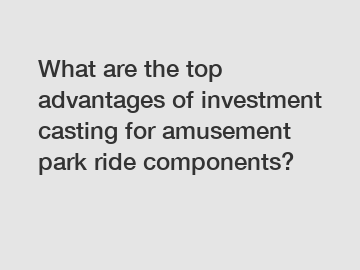 What are the top advantages of investment casting for amusement park ride components?