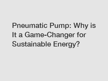 Pneumatic Pump: Why is It a Game-Changer for Sustainable Energy?