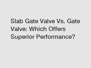 Slab Gate Valve Vs. Gate Valve: Which Offers Superior Performance?