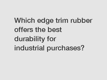 Which edge trim rubber offers the best durability for industrial purchases?