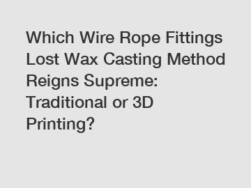 Which Wire Rope Fittings Lost Wax Casting Method Reigns Supreme: Traditional or 3D Printing?