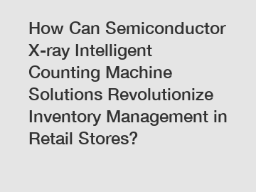 How Can Semiconductor X-ray Intelligent Counting Machine Solutions Revolutionize Inventory Management in Retail Stores?