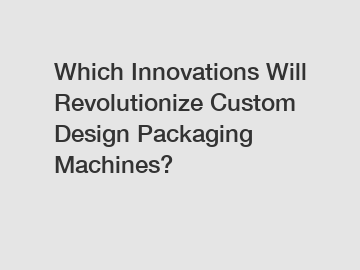 Which Innovations Will Revolutionize Custom Design Packaging Machines?