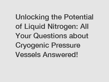 Unlocking the Potential of Liquid Nitrogen: All Your Questions about Cryogenic Pressure Vessels Answered!