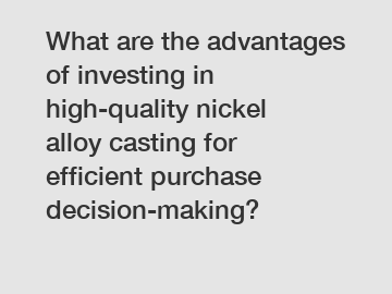 What are the advantages of investing in high-quality nickel alloy casting for efficient purchase decision-making?