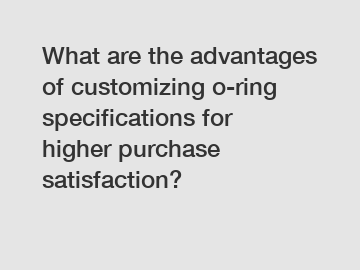 What are the advantages of customizing o-ring specifications for higher purchase satisfaction?