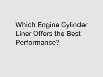 Which Engine Cylinder Liner Offers the Best Performance?