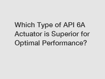 Which Type of API 6A Actuator is Superior for Optimal Performance?