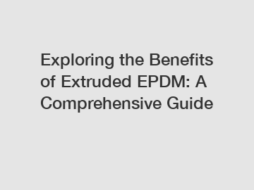 Exploring the Benefits of Extruded EPDM: A Comprehensive Guide