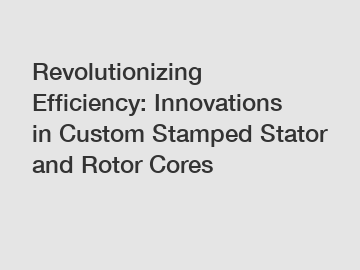 Revolutionizing Efficiency: Innovations in Custom Stamped Stator and Rotor Cores