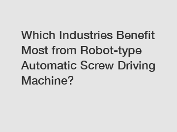 Which Industries Benefit Most from Robot-type Automatic Screw Driving Machine?