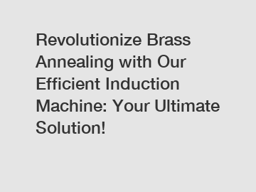 Revolutionize Brass Annealing with Our Efficient Induction Machine: Your Ultimate Solution!