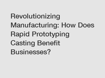 Revolutionizing Manufacturing: How Does Rapid Prototyping Casting Benefit Businesses?