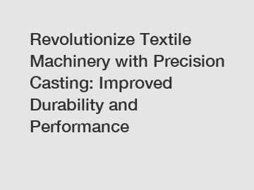 Revolutionize Textile Machinery with Precision Casting: Improved Durability and Performance