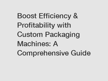 Boost Efficiency & Profitability with Custom Packaging Machines: A Comprehensive Guide