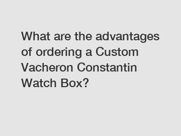 What are the advantages of ordering a Custom Vacheron Constantin Watch Box?