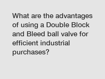 What are the advantages of using a Double Block and Bleed ball valve for efficient industrial purchases?