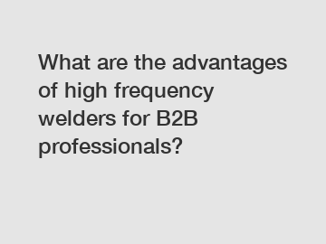 What are the advantages of high frequency welders for B2B professionals?