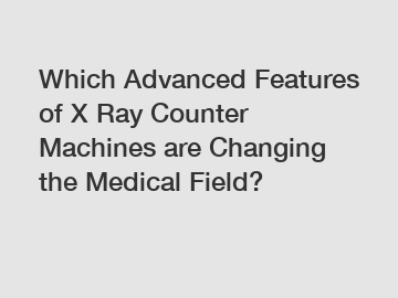 Which Advanced Features of X Ray Counter Machines are Changing the Medical Field?