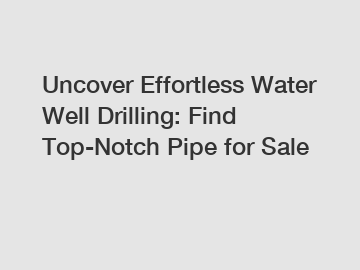 Uncover Effortless Water Well Drilling: Find Top-Notch Pipe for Sale