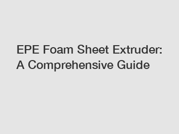 EPE Foam Sheet Extruder: A Comprehensive Guide