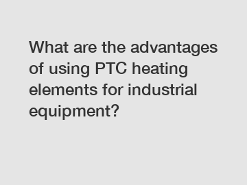 What are the advantages of using PTC heating elements for industrial equipment?