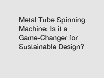 Metal Tube Spinning Machine: Is it a Game-Changer for Sustainable Design?