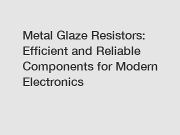 Metal Glaze Resistors: Efficient and Reliable Components for Modern Electronics