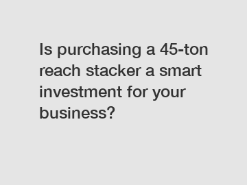 Is purchasing a 45-ton reach stacker a smart investment for your business?