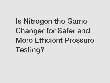 Is Nitrogen the Game Changer for Safer and More Efficient Pressure Testing?