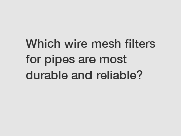 Which wire mesh filters for pipes are most durable and reliable?