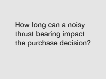 How long can a noisy thrust bearing impact the purchase decision?