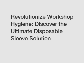 Revolutionize Workshop Hygiene: Discover the Ultimate Disposable Sleeve Solution