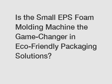 Is the Small EPS Foam Molding Machine the Game-Changer in Eco-Friendly Packaging Solutions?