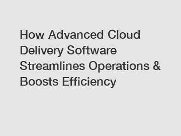 How Advanced Cloud Delivery Software Streamlines Operations & Boosts Efficiency