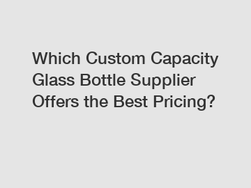 Which Custom Capacity Glass Bottle Supplier Offers the Best Pricing?