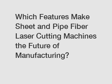 Which Features Make Sheet and Pipe Fiber Laser Cutting Machines the Future of Manufacturing?