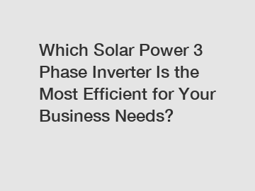 Which Solar Power 3 Phase Inverter Is the Most Efficient for Your Business Needs?