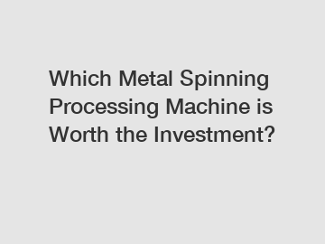 Which Metal Spinning Processing Machine is Worth the Investment?