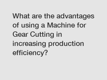 What are the advantages of using a Machine for Gear Cutting in increasing production efficiency?