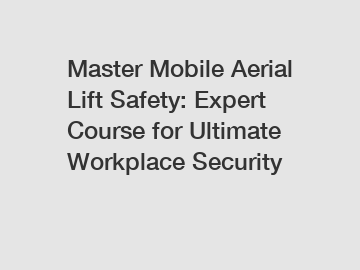 Master Mobile Aerial Lift Safety: Expert Course for Ultimate Workplace Security