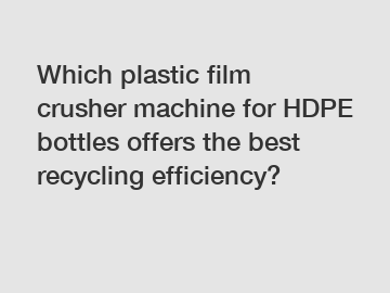 Which plastic film crusher machine for HDPE bottles offers the best recycling efficiency?