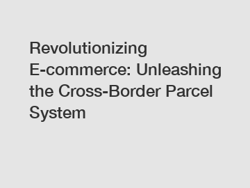 Revolutionizing E-commerce: Unleashing the Cross-Border Parcel System