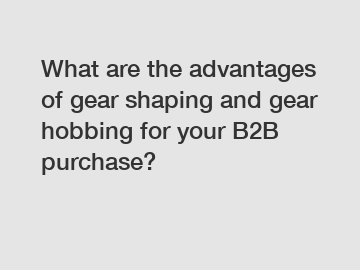 What are the advantages of gear shaping and gear hobbing for your B2B purchase?