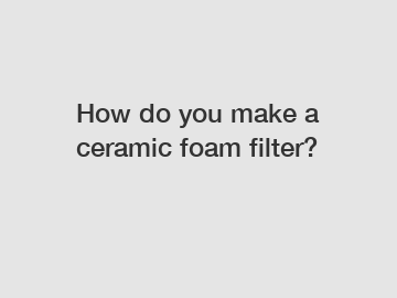 How do you make a ceramic foam filter?