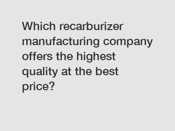 Which recarburizer manufacturing company offers the highest quality at the best price?