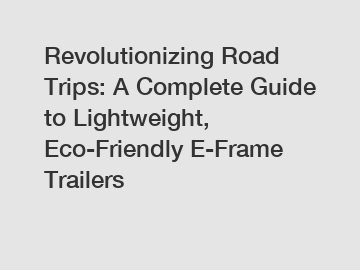 Revolutionizing Road Trips: A Complete Guide to Lightweight, Eco-Friendly E-Frame Trailers