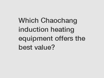 Which Chaochang induction heating equipment offers the best value?