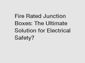 Fire Rated Junction Boxes: The Ultimate Solution for Electrical Safety?