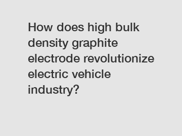 How does high bulk density graphite electrode revolutionize electric vehicle industry?